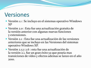 Versiones
 Versión 1.1 : Se incluyo en el sistemas operativo Windows
XP
 Versión 2.0 : Esta fue una actualización gratuita de
la versión anterior con algunas nuevas funciones
y extensiones.
 Versión 2.1 : Esta fue una actualización de las versiones
anteriores que se incluyo en las Versiones del sistemas
operativo Windows XP.
 Versión 2.5 y 2.6 : esta fue una actualización de
la versión 2.1, fue un gran éxito ya que poseía mas
transiciones de vídeo y efectos ademas se lanzo en el año
2010.
 