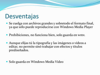 Desventajas
 Se cuelga con archivos grandes y sobretodo el formato final,
ya que sólo puede reproducirse con Windows Media Player
 Prohibiciones, no funciona bien, solo guarda en wmv.
 Aunque elijas tú la tipografía y las imágenes o vídeos a
editar, no permite sinó trabajar con efectos y títulos
prediseñados.
 Solo guarda en Windows Media Video
 