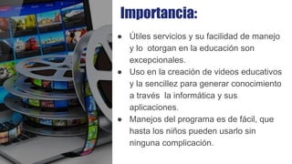 Importancia:
● Útiles servicios y su facilidad de manejo
y lo otorgan en la educación son
excepcionales.
● Uso en la creación de videos educativos
y la sencillez para generar conocimiento
a través la informática y sus
aplicaciones.
● Manejos del programa es de fácil, que
hasta los niños pueden usarlo sin
ninguna complicación.
 