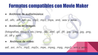 ● Archivos de audio/música:
aif, .aifc, .aiff .asf, .au, .mp2, .mp3, .mpa, .snd, .wav y .wma.
● Archivos de imagen:
(fotografías, dibujos, etc.) bmp, .dib, .emf, .gif, .jfif, .jpe, .jpeg, .jpg, .png,
.tif, .tiff y .wmf.
● Archivos de vídeo:
asf, .avi, .m1v, .mp2, .mp2v, .mpe, .mpeg, .mpg, .mpv2, .wm y .wmv.
Formatos compatibles con Movie Maker
 