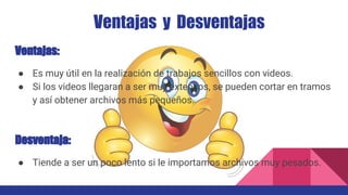 Ventajas y Desventajas
Ventajas:
● Es muy útil en la realización de trabajos sencillos con videos.
● Si los videos llegaran a ser muy extensos, se pueden cortar en tramos
y así obtener archivos más pequeños.
Desventaja:
● Tiende a ser un poco lento si le importamos archivos muy pesados.
 