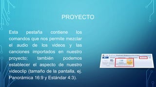 PROYECTO
Esta pestaña contiene los
comandos que nos permite mezclar
el audio de los videos y las
canciones importados en nuestro
proyecto; también podemos
establecer el aspecto de nuestro
videoclip (tamaño de la pantalla, ej.
Panorámica 16:9 y Estándar 4:3).
 