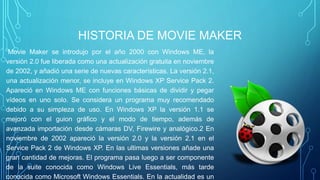 HISTORIA DE MOVIE MAKER
Movie Maker se introdujo por el año 2000 con Windows ME, la
versión 2.0 fue liberada como una actualización gratuita en noviembre
de 2002, y añadió una serie de nuevas características. La versión 2.1,
una actualización menor, se incluye en Windows XP Service Pack 2.
Apareció en Windows ME con funciones básicas de dividir y pegar
vídeos en uno solo. Se considera un programa muy recomendado
debido a su simpleza de uso. En Windows XP la versión 1.1 se
mejoró con el guion gráfico y el modo de tiempo, además de
avanzada importación desde cámaras DV, Firewire y analógico.2 En
noviembre de 2002 apareció la versión 2.0 y la versión 2.1 en el
Service Pack 2 de Windows XP. En las ultimas versiones añade una
gran cantidad de mejoras. El programa pasa luego a ser componente
de la suite conocida como Windows Live Essentials, más tarde
conocida como Microsoft Windows Essentials. En la actualidad es un
 