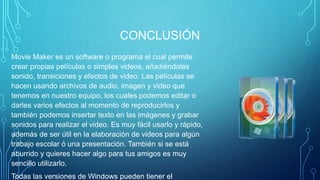 CONCLUSIÓN
Movie Maker es un software o programa el cual permite
crear propias películas o simples videos, añadiéndoles
sonido, transiciones y efectos de video. Las películas se
hacen usando archivos de audio, imagen y video que
tenemos en nuestro equipo, los cuales podemos editar o
darles varios efectos al momento de reproducirlos y
también podemos insertar texto en las imágenes y grabar
sonidos para realizar el video. Es muy fácil usarlo y rápido,
además de ser útil en la elaboración de videos para algún
trabajo escolar ó una presentación. También si se está
aburrido y quieres hacer algo para tus amigos es muy
sencillo utilizarlo.
Todas las versiones de Windows pueden tiener el
 