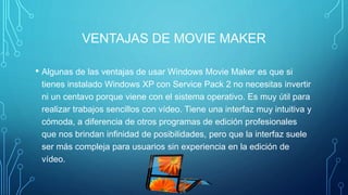 VENTAJAS DE MOVIE MAKER
• Algunas de las ventajas de usar Windows Movie Maker es que si
tienes instalado Windows XP con Service Pack 2 no necesitas invertir
ni un centavo porque viene con el sistema operativo. Es muy útil para
realizar trabajos sencillos con vídeo. Tiene una interfaz muy intuitiva y
cómoda, a diferencia de otros programas de edición profesionales
que nos brindan infinidad de posibilidades, pero que la interfaz suele
ser más compleja para usuarios sin experiencia en la edición de
vídeo.
 
