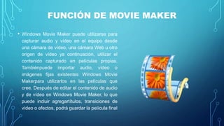 FUNCIÓN DE MOVIE MAKER
• Windows Movie Maker puede utilizarse para
capturar audio y vídeo en el equipo desde
una cámara de vídeo, una cámara Web u otro
origen de vídeo ya continuación, utilizar el
contenido capturado en películas propias.
Tambiénpuede importar audio, vídeo o
imágenes fijas existentes Windows Movie
Makerpara utilizarlos en las películas que
cree. Después de editar el contenido de audio
y de vídeo en Windows Movie Maker, lo que
puede incluir agregartítulos, transiciones de
vídeo o efectos, podrá guardar la película final
 