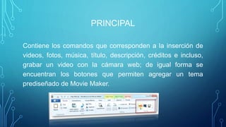 PRINCIPAL
Contiene los comandos que corresponden a la inserción de
videos, fotos, música, título, descripción, créditos e incluso,
grabar un video con la cámara web; de igual forma se
encuentran los botones que permiten agregar un tema
prediseñado de Movie Maker.
 
