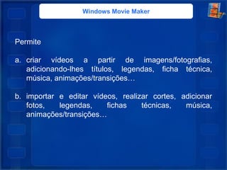 Windows Movie Maker
Permite
a. criar vídeos a partir de imagens/fotografias,
adicionando-lhes títulos, legendas, ficha técnica,
música, animações/transições…
b. importar e editar vídeos, realizar cortes, adicionar
fotos, legendas, fichas técnicas, música,
animações/transições…
 