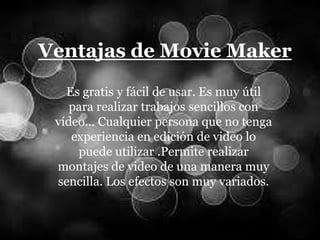 Ventajas de Movie Maker
Es gratis y fácil de usar. Es muy útil
para realizar trabajos sencillos con
vídeo… Cualquier persona que no tenga
experiencia en edición de video lo
puede utilizar .Permite realizar
montajes de video de una manera muy
sencilla. Los efectos son muy variados.
 