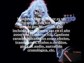 Windows Movie Maker es un
software de edición de vídeo
creado por Microsoft. Fue
incluido por primera vez en el año
2000 con Windows ME. Contiene
características tales como efectos,
transiciones, títulos o créditos,
pista de audio, narración
cronológica, etc.
 