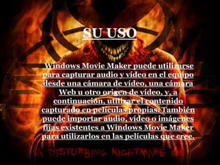SU USO
Windows Movie Maker puede utilizarse
para capturar audio y vídeo en el equipo
desde una cámara de vídeo, una cámara
Web u otro origen de vídeo, y, a
continuación, utilizar el contenido
capturado en películas propias. También
puede importar audio, vídeo o imágenes
fijas existentes a Windows Movie Maker
para utilizarlos en las películas que cree.
 