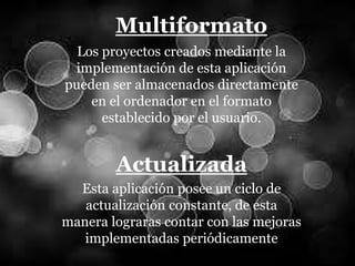 Multiformato
Los proyectos creados mediante la
implementación de esta aplicación
pueden ser almacenados directamente
en el ordenador en el formato
establecido por el usuario.
Actualizada
Esta aplicación posee un ciclo de
actualización constante, de esta
manera lograras contar con las mejoras
implementadas periódicamente
 