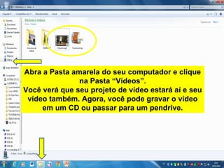 Abra a Pasta amarela do seu computador e clique
na Pasta “Vídeos”.
Você verá que seu projeto de vídeo estará aí e seu
vídeo também. Agora, você pode gravar o vídeo
em um CD ou passar para um pendrive.
 