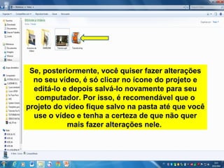 Se, posteriormente, você quiser fazer alterações
no seu vídeo, é só clicar no ícone do projeto e
editá-lo e depois salvá-lo novamente para seu
computador. Por isso, é recomendável que o
projeto do vídeo fique salvo na pasta até que você
use o vídeo e tenha a certeza de que não quer
mais fazer alterações nele.
 