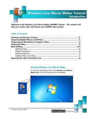 Windows Live Movie Maker Tutorial
Introduction

Welcome to the Windows Live Movie Maker (WLMM) Tutorial. This tutorial will
help you create, edit, and finalize your WLMM video project.

Table of Contents
Creating and Saving a Project ………………………………………….……….2
Importing Digital Movies and Photos …………………………………….……..3
Preparing the Workstation to Capture Video .…………………………………...4
Capturing Video………….…………………………………………..…………...5
Basic Editing ……………………..….………………………………………….6-7
Splitting Clips………………………………………….……………………...6
Adding Transition…….…………………………….……………………….....6
Adding Captions………………………………….………...………………....7
Adding Titles or Credits..……………………….……………..…………..…..7
Exporting for Web, PowerPoint, etc …….………………….…………………….8

Starting Windows Live Movie Maker
To start the application, click on the Windows Live Movie
Maker icon on the left-hand side of the desktop.

9/22/2010 Edited by HRV

1

 