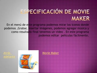 En el menú de este programa podemos mirar los iconos donde
podemos ,Grabar, insertar imágenes, podemos agregar música y
como resultado final tenemos un video . En este programa
podemos editar películas fácilmente.

Atrás
adelante

Movie Maker

 