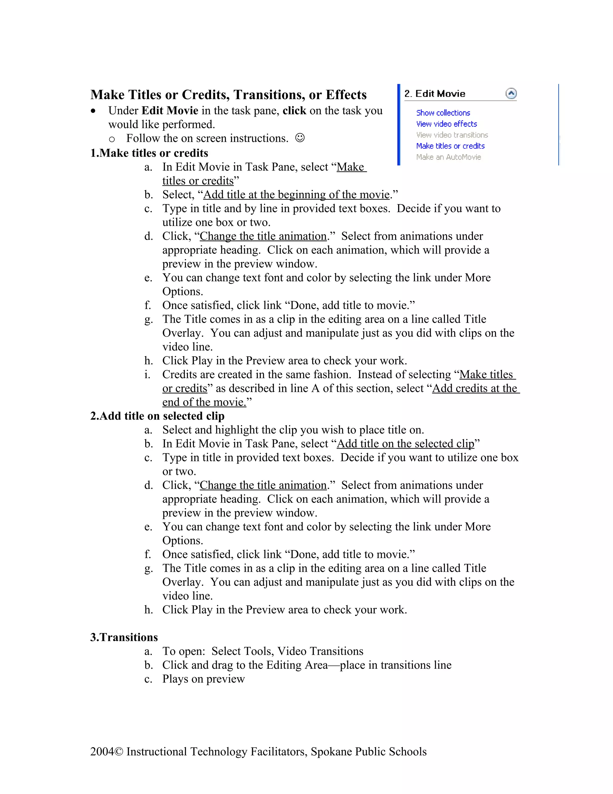 Make Titles or Credits, Transitions, or Effects
•  Under Edit Movie in the task pane, click on the task you
   would like performed.
   o Follow the on screen instructions. 
1.Make titles or credits
           a. In Edit Movie in Task Pane, select “Make
               titles or credits”
           b. Select, “Add title at the beginning of the movie.”
           c. Type in title and by line in provided text boxes. Decide if you want to
               utilize one box or two.
           d. Click, “Change the title animation.” Select from animations under
               appropriate heading. Click on each animation, which will provide a
               preview in the preview window.
           e. You can change text font and color by selecting the link under More
               Options.
           f. Once satisfied, click link “Done, add title to movie.”
           g. The Title comes in as a clip in the editing area on a line called Title
               Overlay. You can adjust and manipulate just as you did with clips on the
               video line.
           h. Click Play in the Preview area to check your work.
           i. Credits are created in the same fashion. Instead of selecting “Make titles
               or credits” as described in line A of this section, select “Add credits at the
               end of the movie.”
2.Add title on selected clip
           a. Select and highlight the clip you wish to place title on.
           b. In Edit Movie in Task Pane, select “Add title on the selected clip”
           c. Type in title in provided text boxes. Decide if you want to utilize one box
               or two.
           d. Click, “Change the title animation.” Select from animations under
               appropriate heading. Click on each animation, which will provide a
               preview in the preview window.
           e. You can change text font and color by selecting the link under More
               Options.
           f. Once satisfied, click link “Done, add title to movie.”
           g. The Title comes in as a clip in the editing area on a line called Title
               Overlay. You can adjust and manipulate just as you did with clips on the
               video line.
           h. Click Play in the Preview area to check your work.

3.Transitions
           a. To open: Select Tools, Video Transitions
           b. Click and drag to the Editing Area—place in transitions line
           c. Plays on preview




2004© Instructional Technology Facilitators, Spokane Public Schools
 