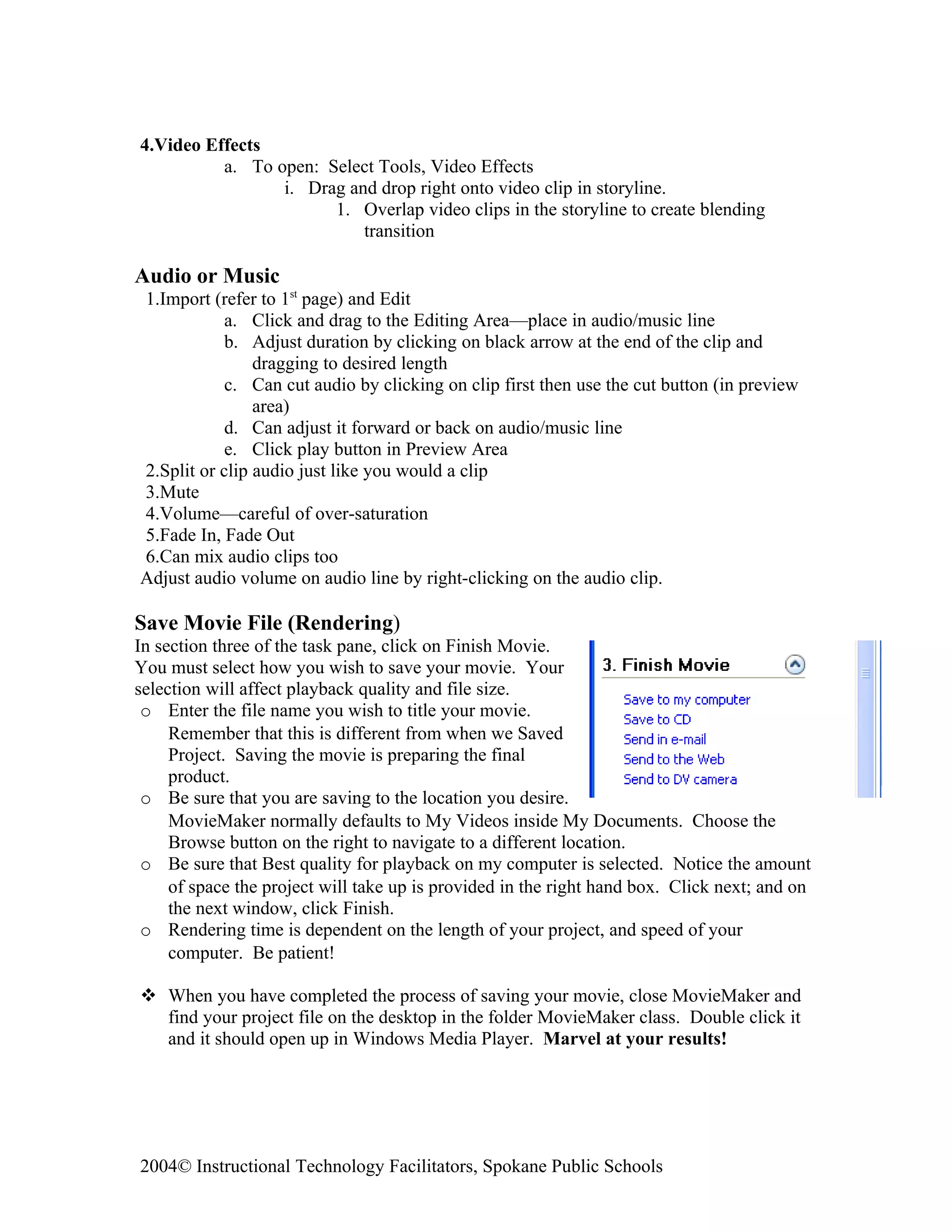 4.Video Effects
          a. To open: Select Tools, Video Effects
                 i. Drag and drop right onto video clip in storyline.
                       1. Overlap video clips in the storyline to create blending
                           transition

Audio or Music
1.Import (refer to 1st page) and Edit
            a. Click and drag to the Editing Area—place in audio/music line
            b. Adjust duration by clicking on black arrow at the end of the clip and
                dragging to desired length
            c. Can cut audio by clicking on clip first then use the cut button (in preview
                area)
            d. Can adjust it forward or back on audio/music line
            e. Click play button in Preview Area
2.Split or clip audio just like you would a clip
3.Mute
4.Volume—careful of over-saturation
5.Fade In, Fade Out
6.Can mix audio clips too
Adjust audio volume on audio line by right-clicking on the audio clip.

Save Movie File (Rendering)
In section three of the task pane, click on Finish Movie.
You must select how you wish to save your movie. Your
selection will affect playback quality and file size.
 o Enter the file name you wish to title your movie.
     Remember that this is different from when we Saved
     Project. Saving the movie is preparing the final
     product.
 o Be sure that you are saving to the location you desire.
     MovieMaker normally defaults to My Videos inside My Documents. Choose the
     Browse button on the right to navigate to a different location.
 o Be sure that Best quality for playback on my computer is selected. Notice the amount
     of space the project will take up is provided in the right hand box. Click next; and on
     the next window, click Finish.
 o Rendering time is dependent on the length of your project, and speed of your
     computer. Be patient!

 When you have completed the process of saving your movie, close MovieMaker and
  find your project file on the desktop in the folder MovieMaker class. Double click it
  and it should open up in Windows Media Player. Marvel at your results!




2004© Instructional Technology Facilitators, Spokane Public Schools
 