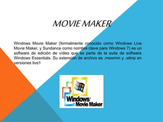 MOVIEMAKER
Windows Movie Maker (formalmente conocido como Windows Live
Movie Maker, y Sundance como nombre clave para Windows 7) es un
software de edición de vídeo que es parte de la suite de software
Windows Essentials. Su extensión de archivo es .mswmm y .wlmp en
versiones live1
 