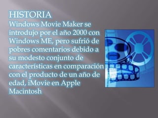 HISTORIA
Windows Movie Maker se
introdujo por el año 2000 con
Windows ME, pero sufrió de
pobres comentarios debido a
su modesto conjunto de
características en comparación
con el producto de un año de
edad, iMovie en Apple
Macintosh
 