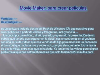 Movie Maker: para crear películas

Ventajas: ---
Desventajas: ---

es un software incluido dentro del Pack de Windows XP, que nos sirve para
crear películas a partir de videos y fotografías, incluyendo la ...
...lo conocí por casualidad, el año pasado preparando la presentación de un
trabajo que tendría que exponer en la clase, nos encontramos en el youtube
con una serie de videos que nos vendrían de lujo para amenizar un poco mas
el tema del que hablaríamos y sobre todo, porque siempre he tenido la teoría
de que lo visual entra mas que lo hablado. Ya teníamos los videos pero el gran
problema al que nos enfrentábamos es que solo teníamos 20 minutos para
 