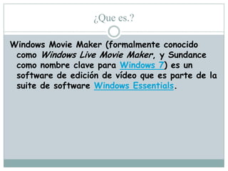 ¿Que es.?
Windows Movie Maker (formalmente conocido
como Windows Live Movie Maker, y Sundance
como nombre clave para Windows 7) es un
software de edición de vídeo que es parte de la
suite de software Windows Essentials.

 