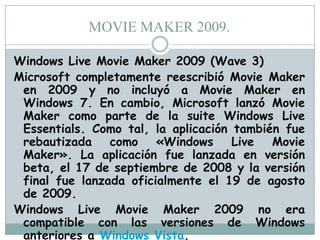 MOVIE MAKER 2009.
Windows Live Movie Maker 2009 (Wave 3)
Microsoft completamente reescribió Movie Maker
en 2009 y no incluyó a Movie Maker en
Windows 7. En cambio, Microsoft lanzó Movie
Maker como parte de la suite Windows Live
Essentials. Como tal, la aplicación también fue
rebautizada
como
«Windows
Live
Movie
Maker». La aplicación fue lanzada en versión
beta, el 17 de septiembre de 2008 y la versión
final fue lanzada oficialmente el 19 de agosto
de 2009.
Windows Live Movie Maker 2009 no era
compatible con las versiones de Windows
anteriores a Windows Vista.

 