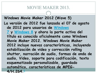 MOVIE MAKER 2013.
Windows Movie Maker 2012 (Wave 5)
La versión de 2012 fue lanzada el 07 de agosto
de 2012 para usuarios de Windows
7 y Windows 8 y ahora la parte activa del
título es conocido oficialmente como Windows
Movie Maker 2012. Windows Movie Maker
2012 incluye nuevas características, incluyendo
estabilización de video y corrección rolling
shutter, narración de audio, formas de onda de
audio, Video, soporte para codificación, texto
esquematizado personalizable, guardado
automático, características de MPEG4/H.264.1

 