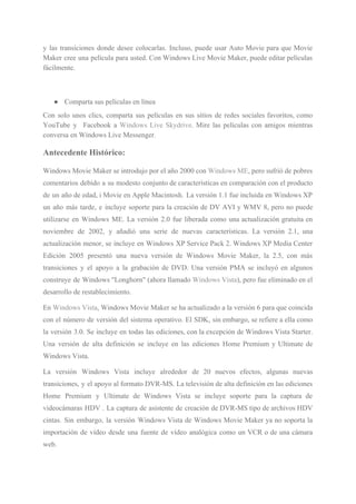 y las transiciones donde desee colocarlas. Incluso, puede usar Auto Movie para que Movie
Maker cree una película para usted. Con Windows Live Movie Maker, puede editar películas
fácilmente.
● Comparta sus películas en línea
Con solo unos clics, comparta sus películas en sus sitios de redes sociales favoritos, como
YouTube y Facebook a ​Windows Live Skydrive​. Mire las películas con amigos mientras
conversa en Windows Live Messenger.
Antecedente Histórico:
Windows Movie Maker se introdujo por el año 2000 con ​Windows ME​, pero sufrió de pobres
comentarios debido a su modesto conjunto de características en comparación con el producto
de un año de edad, i Movie en Apple Macintosh. La versión 1.1 fue incluida en Windows XP
un año más tarde, e incluye soporte para la creación de DV AVI y WMV 8, pero no puede
utilizarse en Windows ME. La versión 2.0 fue liberada como una actualización gratuita en
noviembre de 2002, y añadió una serie de nuevas características. La versión 2.1, una
actualización menor, se incluye en Windows XP Service Pack 2. Windows XP Media Center
Edición 2005 presentó una nueva versión de Windows Movie Maker, la 2.5, con más
transiciones y el apoyo a la grabación de DVD. Una versión PMA se incluyó en algunos
construye de Windows "Longhorn" (ahora llamado ​Windows Vista​), pero fue eliminado en el
desarrollo de restablecimiento.
En ​Windows Vista​, Windows Movie Maker se ha actualizado a la versión 6 para que coincida
con el número de versión del sistema operativo. El SDK, sin embargo, se refiere a ella como
la versión 3.0. Se incluye en todas las ediciones, con la excepción de Windows Vista Starter.
Una versión de alta definición se incluye en las ediciones Home Premium y Ultimate de
Windows Vista.
La versión Windows Vista incluye alrededor de 20 nuevos efectos, algunas nuevas
transiciones, y el apoyo al formato DVR-MS. La televisión de alta definición en las ediciones
Home Premium y Ultimate de Windows Vista se incluye soporte para la captura de
videocámaras HDV . La captura de asistente de creación de DVR-MS tipo de archivos HDV
cintas. Sin embargo, la versión Windows Vista de Windows Movie Maker ya no soporta la
importación de vídeo desde una fuente de vídeo analógica como un VCR o de una cámara
web.
 