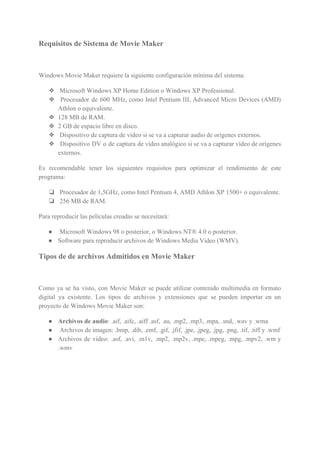 Requisitos de Sistema de Movie Maker
Windows Movie Maker requiere la siguiente configuración mínima del sistema:
❖ Microsoft Windows XP Home Edition o Windows XP Professional.
❖ Procesador de 600 MHz, como Intel Pentium III, Advanced Micro Devices (AMD)
Athlon o equivalente.
❖ 128 MB de RAM.
❖ 2 GB de espacio libre en disco.
❖ Dispositivo de captura de vídeo si se va a capturar audio de orígenes externos.
❖ Dispositivo DV o de captura de vídeo analógico si se va a capturar vídeo de orígenes
externos.
Es recomendable tener los siguientes requisitos para optimizar el rendimiento de este
programa:
❏ Procesador de 1,5GHz, como Intel Pentium 4, AMD Athlon XP 1500+ o equivalente.
❏ 256 MB de RAM.
Para reproducir las películas creadas se necesitará:
● Microsoft Windows 98 o posterior, o Windows NT® 4.0 o posterior.
● Software para reproducir archivos de Windows Media Video (WMV).
Tipos de de archivos Admitidos en Movie Maker
Como ya se ha visto, con Movie Maker se puede utilizar contenido multimedia en formato
digital ya existente. Los tipos de archivos y extensiones que se pueden importar en un
proyecto de Windows Movie Maker son:
● Archivos de audio​: .aif, .aifc, .aiff .asf, .au, .mp2, .mp3, .mpa, .snd, .wav y .wma
● Archivos de imagen: .bmp, .dib, .emf, .gif, .jfif, .jpe, .jpeg, .jpg, .png, .tif, .tiff y .wmf
● Archivos de vídeo: .asf, .avi, .m1v, .mp2, .mp2v, .mpe, .mpeg, .mpg, .mpv2, .wm y
.wmv
 