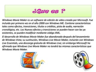¿Que es ?
Windows Movie Maker es un software de edición de video creado por Microsoft. Fue
incluido por primera vez en el año 2000 con Windows ME. Contiene características
tales como efectos, transiciones, títulos o créditos, pista de audio, narración
cronológica, etc. Los Nuevos efectos y transiciones se pueden hacer con las ya
existentes, se pueden modificar mediante código XML.
El desarrollo de Windows Movie Maker fue abandonado después del lanzamiento
de Windows Vista; su sustitución, Windows Live Movie Maker, incluirán con Windows
Live Essentials, una descarga gratuita de Windows Live; sin embargo Microsoft ha
afirmado que Windows Live Movie Maker no tendrá las mismas características que
Windows Movie Maker.
 