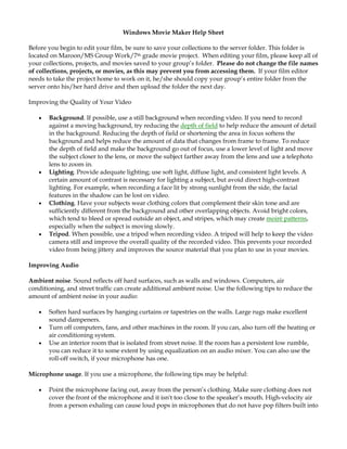 Windows Movie Maker Help Sheet

Before you begin to edit your film, be sure to save your collections to the server folder. This folder is
located on Maroon/MS Group Work/7th grade movie project. When editing your film, please keep all of
your collections, projects, and movies saved to your group’s folder. Please do not change the file names
of collections, projects, or movies, as this may prevent you from accessing them. If your film editor
needs to take the project home to work on it, he/she should copy your group’s entire folder from the
server onto his/her hard drive and then upload the folder the next day.

Improving the Quality of Your Video

   •   Background. If possible, use a still background when recording video. If you need to record
       against a moving background, try reducing the depth of field to help reduce the amount of detail
       in the background. Reducing the depth of field or shortening the area in focus softens the
       background and helps reduce the amount of data that changes from frame to frame. To reduce
       the depth of field and make the background go out of focus, use a lower level of light and move
       the subject closer to the lens, or move the subject farther away from the lens and use a telephoto
       lens to zoom in.
   •   Lighting. Provide adequate lighting; use soft light, diffuse light, and consistent light levels. A
       certain amount of contrast is necessary for lighting a subject, but avoid direct high-contrast
       lighting. For example, when recording a face lit by strong sunlight from the side, the facial
       features in the shadow can be lost on video.
   •   Clothing. Have your subjects wear clothing colors that complement their skin tone and are
       sufficiently different from the background and other overlapping objects. Avoid bright colors,
       which tend to bleed or spread outside an object, and stripes, which may create moiré patterns,
       especially when the subject is moving slowly.
   •   Tripod. When possible, use a tripod when recording video. A tripod will help to keep the video
       camera still and improve the overall quality of the recorded video. This prevents your recorded
       video from being jittery and improves the source material that you plan to use in your movies.

Improving Audio

Ambient noise. Sound reflects off hard surfaces, such as walls and windows. Computers, air
conditioning, and street traffic can create additional ambient noise. Use the following tips to reduce the
amount of ambient noise in your audio:

   •   Soften hard surfaces by hanging curtains or tapestries on the walls. Large rugs make excellent
       sound dampeners.
   •   Turn off computers, fans, and other machines in the room. If you can, also turn off the heating or
       air conditioning system.
   •   Use an interior room that is isolated from street noise. If the room has a persistent low rumble,
       you can reduce it to some extent by using equalization on an audio mixer. You can also use the
       roll-off switch, if your microphone has one.

Microphone usage. If you use a microphone, the following tips may be helpful:

   •   Point the microphone facing out, away from the person’s clothing. Make sure clothing does not
       cover the front of the microphone and it isn't too close to the speaker’s mouth. High-velocity air
       from a person exhaling can cause loud pops in microphones that do not have pop filters built into
 