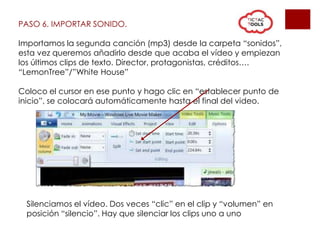 PASO 6. IMPORTAR SONIDO.
Importamos la segunda canción (mp3) desde la carpeta “sonidos”,
esta vez queremos añadirlo desde que acaba el vídeo y empiezan
los últimos clips de texto. Director, protagonistas, créditos….
“LemonTree”/”White House”
Coloco el cursor en ese punto y hago clic en “establecer punto de
inicio”, se colocará automáticamente hasta el final del video.
Silenciamos el vídeo. Dos veces “clic” en el clip y “volumen” en
posición “silencio”. Hay que silenciar los clips uno a uno
 