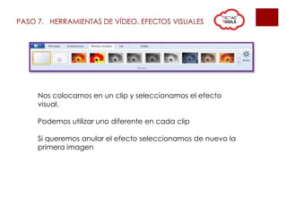 PASO 7. HERRAMIENTAS DE VÍDEO. EFECTOS VISUALES
Nos colocamos en un clip y seleccionamos el efecto
visual.
Podemos utilizar uno diferente en cada clip
Si queremos anular el efecto seleccionamos de nuevo la
primera imagen
 