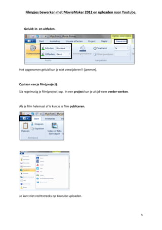 Filmpjes bewerken met MovieMaker 2012 en uploaden naar Youtube.
5
Geluid: in- en uitfaden.
Het opgenomen geluid kun je niet verwijderen!! (jammer).
Opslaan van je film(project).
Sla regelmatig je film(project) op. In een project kun je altijd weer verder werken.
Als je film helemaal af is kun je je film publiceren.
Je kunt niet rechtstreeks op Youtube uploaden.
 