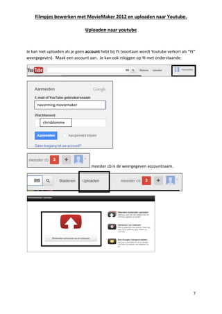 Filmpjes bewerken met MovieMaker 2012 en uploaden naar Youtube.
7
Uploaden naar youtube
Je kan niet uploaden als je geen account hebt bij Yt (voortaan wordt Youtube verkort als “Yt”
weergegeven). Maak een account aan. Je kan ook inloggen op Yt met onderstaande:
meester cb is de weergegeven accountnaam.
chrisblomme
navorming.moviemaker
 