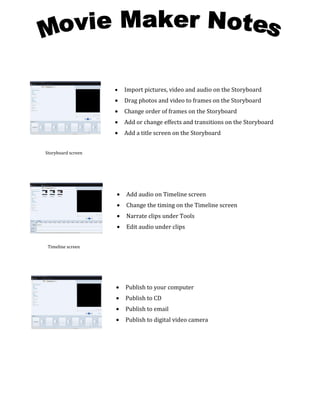 •   Import pictures, video and audio on the Storyboard
                    •   Drag photos and video to frames on the Storyboard
                    •   Change order of frames on the Storyboard
                    •   Add or change effects and transitions on the Storyboard
                    •   Add a title screen on the Storyboard


Storyboard screen




                    •   Add audio on Timeline screen
                    •   Change the timing on the Timeline screen
                    •   Narrate clips under Tools
                    •   Edit audio under clips


 Timeline screen




                    •   Publish to your computer
                    •   Publish to CD
                    •   Publish to email
                    •   Publish to digital video camera
 