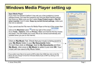 Windows Media Player setting up
 Open Media Player
 If you have not opened it before it may ask you a few questions in some
 dialogue boxes, just read the questions and click the Next/Yes/OK buttons
 that come up. Make sure you don’t select Copy Protect music or Rip CD
 when inserted. And if it asks ‘Keep my current format settings, make sure
 that one is selected.

 If you cannot see the File menu for Media Player at the top of the screen then

 click on the Maximise button      at the top right of the screen
 Go to Tools – Options. Click on Privacy. Make sure that the first four boxes
 are ticked. This will enable your music files to be named automatically and
 updated when you are on the internet.


 Click on Rip Music Tab. Check that your music is being saved to
 your My Music folder in your My Documents folder.
 If it isn’t then click on Change, look for My Documents and then
 My Music, click once on My Music to select it and click OK. Your
 music will now save to My Music folder.

 If you prefer music files to be saved as MP3s rather than WMA then click on the Rip
 Music tab and change Format from Windows Media Audio to MP3 by clicking on the
 dropdown menu.


 Jacqui Sharp 2005                                                                    Page 1
 