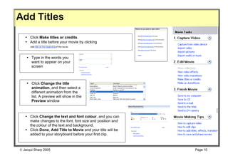 Add Titles
   • Click Make titles or credits.
   • Add a title before your movie by clicking



    • Type in the words you
      want to appear on your
      screen



    • Click Change the title
      animation, and then select a
      different animation from the
      list. A preview will show in the
      Preview window



   • Click Change the text and font colour, and you can
     make changes to the font, font size and position and
     the colour of the text and background.
   • Click Done, Add Title to Movie and your title will be
     added to your storyboard before your first clip.



 Jacqui Sharp 2005                                          Page 10
 