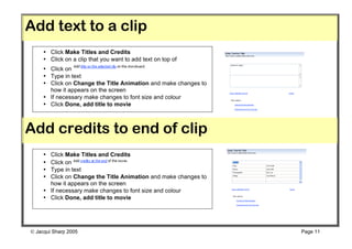 Add text to a clip
     • Click Make Titles and Credits
     • Click on a clip that you want to add text on top of
     • Click on
     • Type in text
     • Click on Change the Title Animation and make changes to
       how it appears on the screen
     • If necessary make changes to font size and colour
     • Click Done, add title to movie



Add credits to end of clip
     • Click Make Titles and Credits
     • Click on
     • Type in text
     • Click on Change the Title Animation and make changes to
       how it appears on the screen
     • If necessary make changes to font size and colour
     • Click Done, add title to movie




 Jacqui Sharp 2005                                              Page 11
 