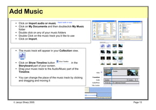 Add Music
  • Click on Import audio or music
  • Click on My Documents and then doubleclick My Music
    folder
  • Double click on any of your music folders
  • Double Click on the music track you’d like to use
  • Click on Import.



  • The music track will appear in your Collection view.



  • Click on Show Timeline button                in the
    Storyboard part of your screen.
  • Drag your music track to the Audio/Music part of the
    Timeline.

  • You can change the place of the music track by clicking
    and dragging and moving it




  Jacqui Sharp 2005                                          Page 13
 