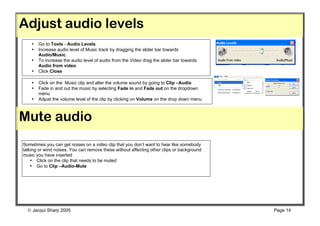 Adjust audio levels
    •   Go to Tools - Audio Levels.
    •   Increase audio level of Music track by dragging the slider bar towards
        Audio/Music.
    •   To increase the audio level of audio from the Video drag the slider bar towards
        Audio from video.
    •   Click Close

    •   Click on the Music clip and alter the volume sound by going to Clip –Audio
    •   Fade in and out the music by selecting Fade in and Fade out on the dropdown
        menu
    •   Adjust the volume level of the clip by clicking on Volume on the drop down menu
    •


Mute audio
Sometimes you can get noises on a video clip that you don’t want to hear like somebody
talking or wind noises. You can remove these without affecting other clips or background
music you have inserted
    • Click on the clip that needs to be muted
    • Go to Clip –Audio-Mute




   Jacqui Sharp 2005                                                                      Page 14
 