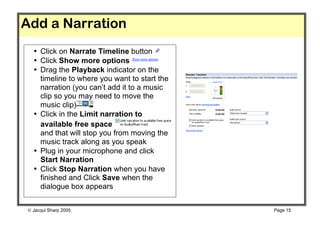 Add a Narration
  • Click on Narrate Timeline button
  • Click Show more options
  • Drag the Playback indicator on the
    timeline to where you want to start the
    narration (you can’t add it to a music
    clip so you may need to move the
    music clip)
  • Click in the Limit narration to
    available free space
    and that will stop you from moving the
    music track along as you speak
  • Plug in your microphone and click
    Start Narration
  • Click Stop Narration when you have
    finished and Click Save when the
    dialogue box appears


 Jacqui Sharp 2005                           Page 15
 