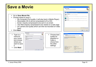 Save a Movie
    • Go to Save Movie File
    • Choose where to save it
         o My Computer (Full quality, it will play back in Media Player)
         o Recordable CD (it will be compressed to fit a CD)
         o Email ( heavily compressed to be sent in an email)
         o The Web (heavily compressed to be viewed on a web page
         o DV camera (full quality which can then be recorded on video
            tape)
    • Click Next

     • Type in a                                       • Choose best
       name for                                          quality for
       your movie                                        playback or
       and choose                                        make a
       where you                                         choice from
       want to save                                      the other
       it                                                settings
     • Click Next




 Jacqui Sharp 2005                                                        Page 16
 