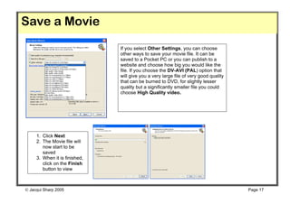 Save a Movie
                               If you select Other Settings, you can choose
                               other ways to save your movie file. It can be
                               saved to a Pocket PC or you can publish to a
                               website and choose how big you would like the
                               file. If you choose the DV-AVI (PAL) option that
                               will give you a very large file of very good quality
                               that can be burned to DVD, for slightly lesser
                               quality but a significantly smaller file you could
                               choose High Quality video.




     1. Click Next
     2. The Movie file will
        now start to be
        saved
     3. When it is finished,
        click on the Finish
        button to view
        movie


 Jacqui Sharp 2005                                                                   Page 17
 
