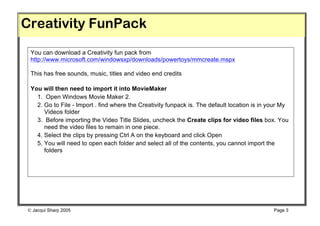 Creativity FunPack
 You can download a Creativity fun pack from
 http://www.microsoft.com/windowsxp/downloads/powertoys/mmcreate.mspx

 This has free sounds, music, titles and video end credits

 You will then need to import it into MovieMaker
   1. Open Windows Movie Maker 2.
   2. Go to File - Import . find where the Creativity funpack is. The default location is in your My
      Videos folder
   3. Before importing the Video Title Slides, uncheck the Create clips for video files box. You
      need the video files to remain in one piece.
   4. Select the clips by pressing Ctrl A on the keyboard and click Open
   5. You will need to open each folder and select all of the contents, you cannot import the
      folders




 Jacqui Sharp 2005                                                                           Page 3
 