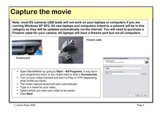 Capture the movie
Note: most DV cameras USB leads will not work on your laptops or computers if you are
running Windows XP SP2. All new laptops and computers linked to a network will be in this
category as they will be updated automatically via the internet. You will need to purchase a
Firewire cable for your camera. All laptops will have a firewire port but not all computers.

                                                          Firewire cable




  Firewire port




   • Open MovieMaker by going to Start – All Programs, it may be in
     your programme menu or you might need to look in Accessories
   • Turn on your Video Camera and set it to Play or VTR (depending
     what model you have)
   • The Video capture wizard will start automatically
   • Type in a name for your video.
   • Select where you want your video to be saved
   • Click Next



 Jacqui Sharp 2005                                                                   Page 4
 
