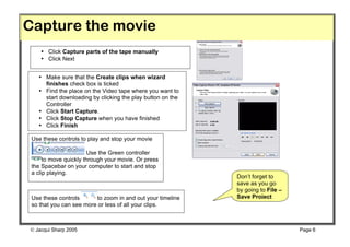 Capture the movie
    • Click Capture parts of the tape manually
    • Click Next


   • Make sure that the Create clips when wizard
     finishes check box is ticked
   • Find the place on the Video tape where you want to
     start downloading by clicking the play button on the
     Controller
   • Click Start Capture.
   • Click Stop Capture when you have finished
   • Click Finish

 Use these controls to play and stop your movie

                       Use the Green controller
      to move quickly through your movie. Or press
 the Spacebar on your computer to start and stop
 a clip playing.
                                                            Don’t forget to
                                                            save as you go
                                                            by going to File –
 Use these controls      to zoom in and out your timeline   Save Project
 so that you can see more or less of all your clips.



 Jacqui Sharp 2005                                                              Page 6
 