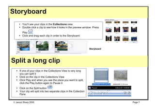 Storyboard
     • You’ll see your clips in the Collections view.
     • Double click a clip to see how it looks in the preview window. Press
       Play
     • Click and drag each clip in order to the Storyboard




                                                                     Storyboard




Split a long clip
  • If one of your clips in the Collections View is very long
    you can split it
  • Click on the clip in the Collections View
  • Click Play and when you see the place you want to split,
    click the Play button again to Pause it
  • Click on the Split button
  • Your clip will split into two separate clips in the Collection
    Pane


 Jacqui Sharp 2005                                                               Page 7
 