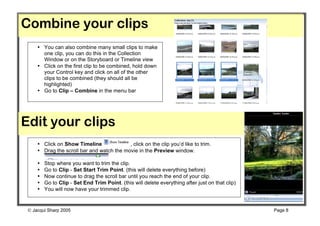 Combine your clips
     • You can also combine many small clips to make
       one clip, you can do this in the Collection
       Window or on the Storyboard or Timeline view
     • Click on the first clip to be combined, hold down
       your Control key and click on all of the other
       clips to be combined (they should all be
       highlighted)
     • Go to Clip – Combine in the menu bar




Edit your clips
     • Click on Show Timeline              , click on the clip you’d like to trim.
     • Drag the scroll bar and watch the movie in the Preview window.

     •   Stop where you want to trim the clip.
     •   Go to Clip - Set Start Trim Point. (this will delete everything before)
     •   Now continue to drag the scroll bar until you reach the end of your clip.
     •   Go to Clip - Set End Trim Point. (this will delete everything after just on that clip)
     •   You will now have your trimmed clip.


  Jacqui Sharp 2005                                                                              Page 8
 